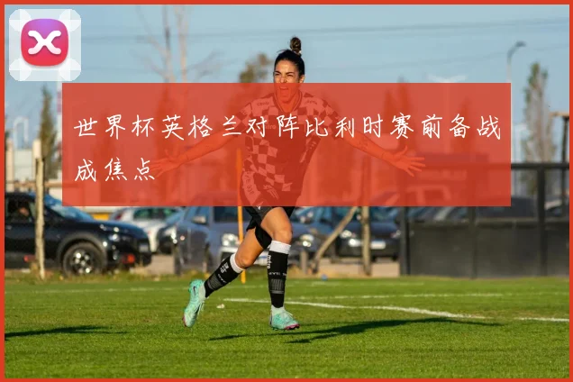 世界杯英格兰对阵比利时赛前备战成焦点