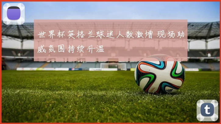 世界杯英格兰球迷人数激增 现场助威氛围持续升温
