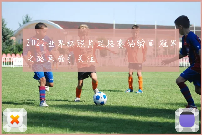 2022世界杯照片定格赛场瞬间 冠军之路画面引关注