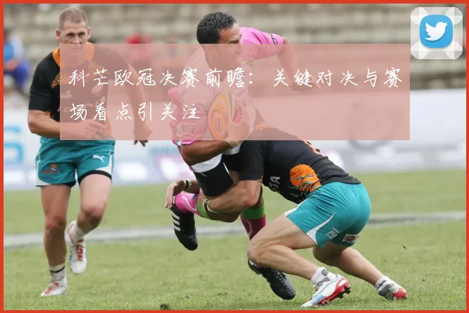 科芒欧冠决赛前瞻：关键对决与赛场看点引关注