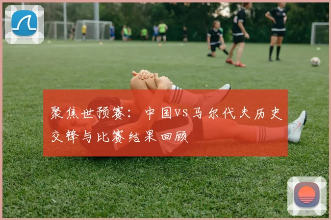 聚焦世预赛：中国vs马尔代夫历史交锋与比赛结果回顾