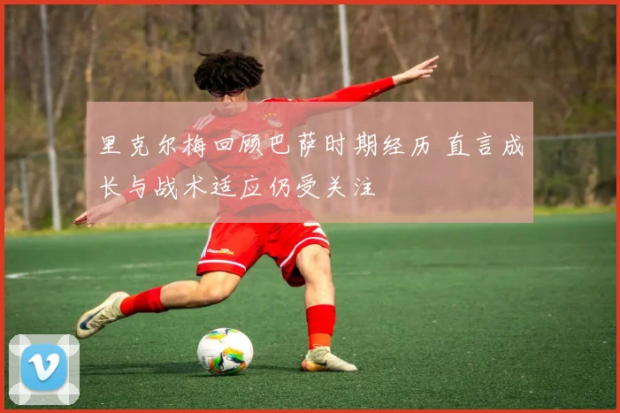 里克尔梅回顾巴萨时期经历 直言成长与战术适应仍受关注