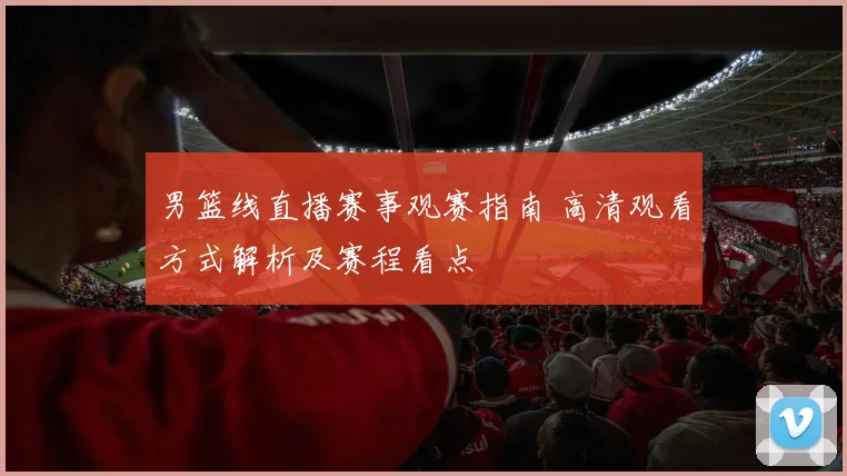 男篮线直播赛事观赛指南 高清观看方式解析及赛程看点
