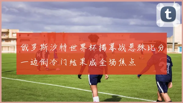 俄罗斯沙特世界杯揭幕战悬殊比分一边倒冷门结果成全场焦点