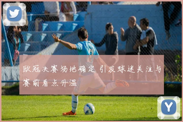 欧冠决赛场地确定 引发球迷关注与赛前看点升温