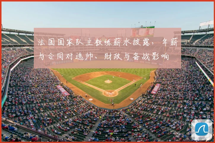 法国国家队主教练薪水披露，年薪与合同对选帅、财政与备战影响