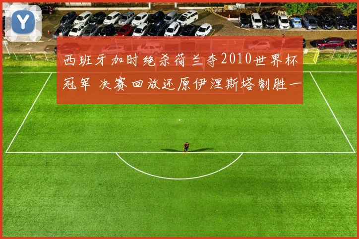西班牙加时绝杀荷兰夺2010世界杯冠军 决赛回放还原伊涅斯塔制胜一球