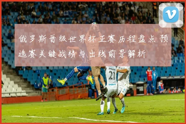 俄罗斯晋级世界杯正赛历程盘点 预选赛关键战绩与出线前景解析