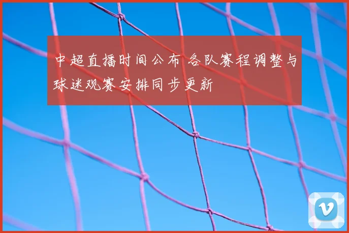 中超直播时间公布 各队赛程调整与球迷观赛安排同步更新