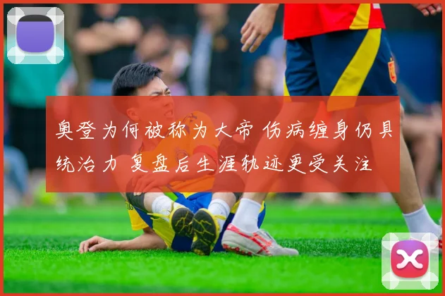 奥登为何被称为大帝 伤病缠身仍具统治力 复盘后生涯轨迹更受关注