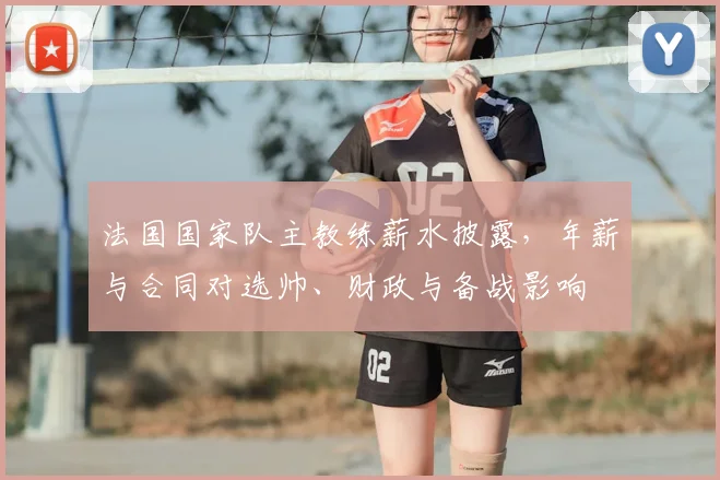 法国国家队主教练薪水披露，年薪与合同对选帅、财政与备战影响