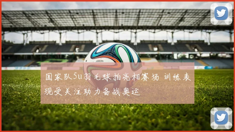 国家队5u羽毛球拍亮相赛场 训练表现受关注助力备战奥运