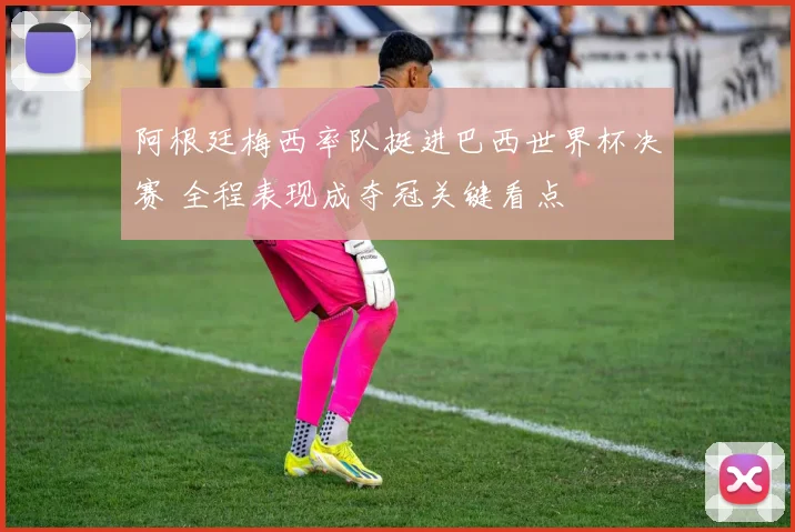 阿根廷梅西率队挺进巴西世界杯决赛 全程表现成夺冠关键看点