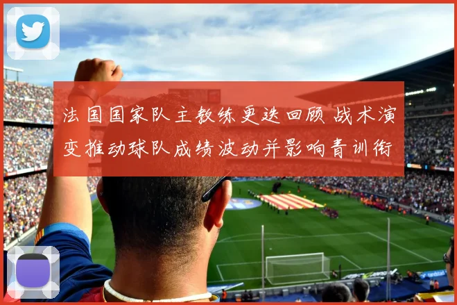法国国家队主教练更迭回顾 战术演变推动球队成绩波动并影响青训衔接