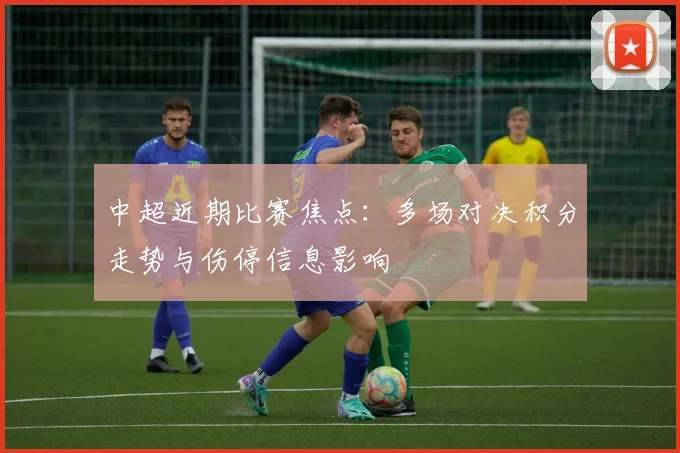 中超近期比赛焦点：多场对决积分走势与伤停信息影响