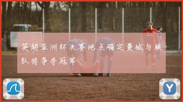 英超亚洲杯决赛地点确定曼城与狼队将争夺冠军