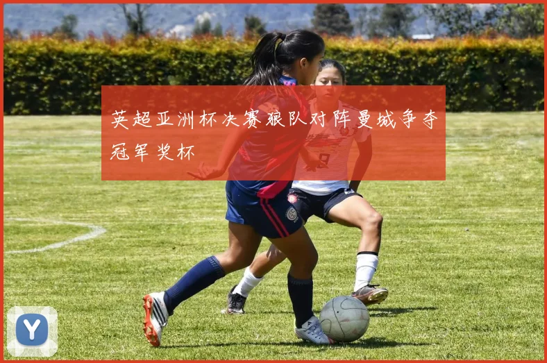 英超亚洲杯决赛狼队对阵曼城争夺冠军奖杯