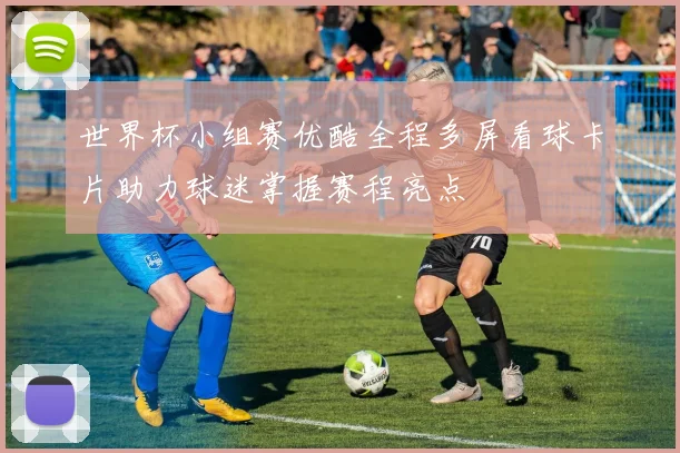 世界杯小组赛优酷全程多屏看球卡片助力球迷掌握赛程亮点