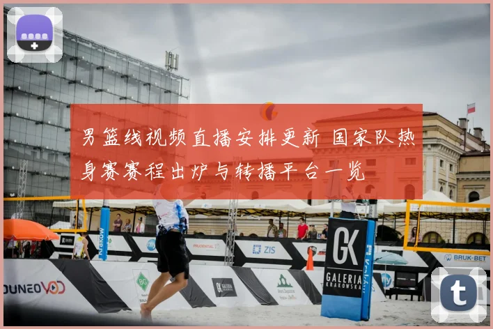 男篮线视频直播安排更新 国家队热身赛赛程出炉与转播平台一览